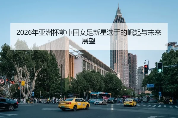 2026年亚洲杯前中国女足新星选手的崛起与未来展望