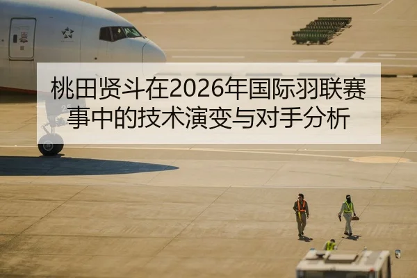 桃田贤斗在2026年国际羽联赛事中的技术演变与对手分析