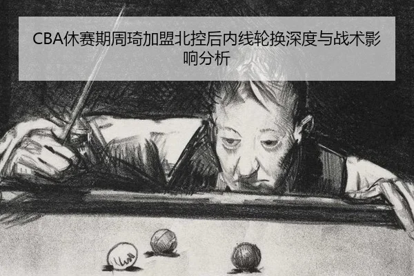 CBA休赛期周琦加盟北控后内线轮换深度与战术影响分析
