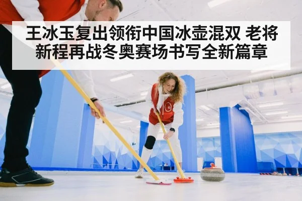 王冰玉复出领衔中国冰壶混双 老将新程再战冬奥赛场书写全新篇章