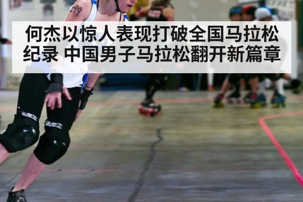 何杰以惊人表现打破全国马拉松纪录 中国男子马拉松翻开新篇章